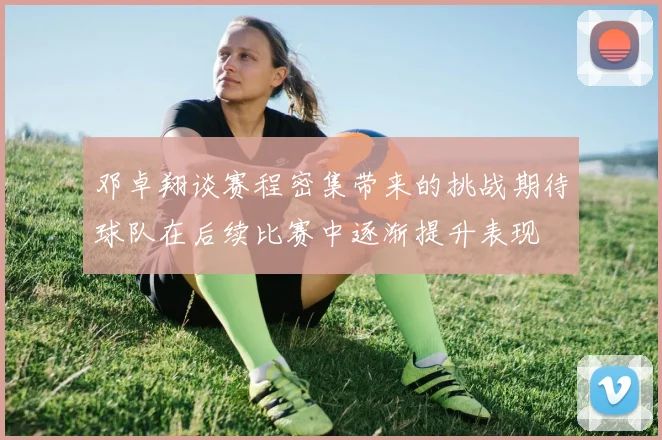 邓卓翔谈赛程密集带来的挑战期待球队在后续比赛中逐渐提升表现