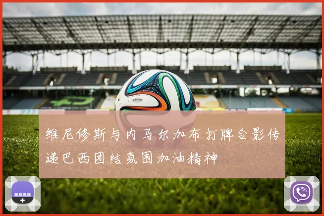 维尼修斯与内马尔加布打牌合影传递巴西团结氛围加油精神
