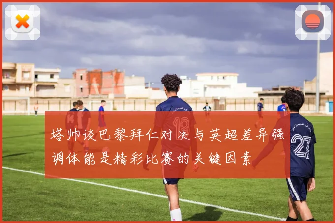 塔帅谈巴黎拜仁对决与英超差异强调体能是精彩比赛的关键因素
