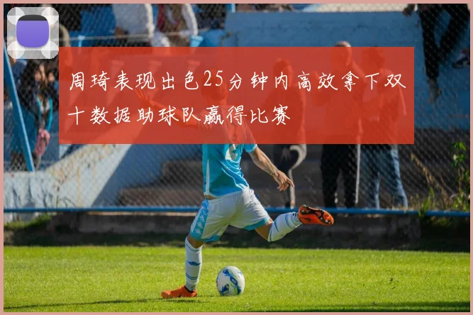周琦表现出色25分钟内高效拿下双十数据助球队赢得比赛