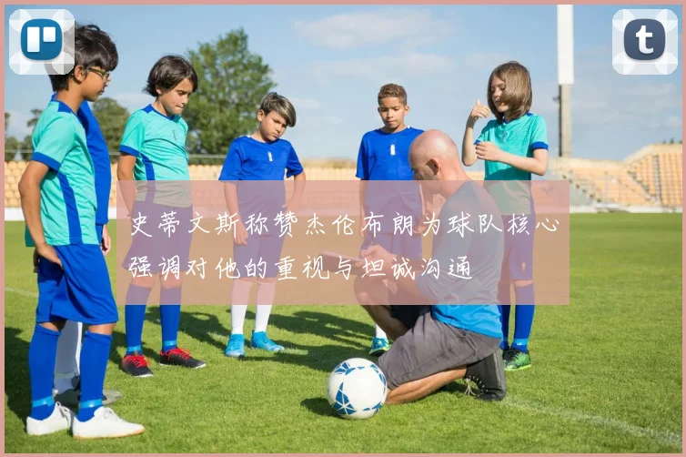 史蒂文斯称赞杰伦布朗为球队核心强调对他的重视与坦诚沟通