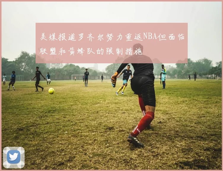 美媒报道罗齐尔努力重返NBA但面临联盟和黄蜂队的限制措施