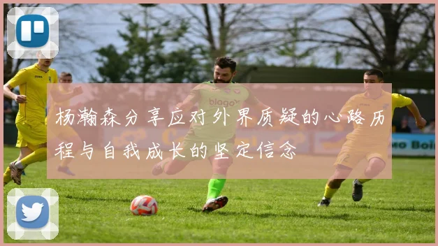 杨瀚森分享应对外界质疑的心路历程与自我成长的坚定信念