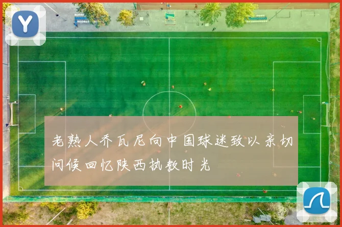 老熟人乔瓦尼向中国球迷致以亲切问候回忆陕西执教时光