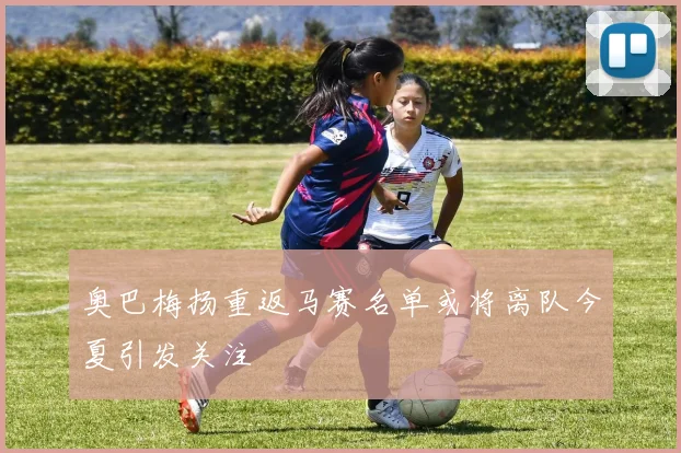 奥巴梅扬重返马赛名单或将离队今夏引发关注