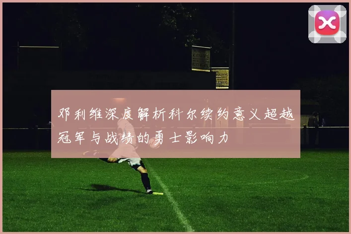 邓利维深度解析科尔续约意义超越冠军与战绩的勇士影响力