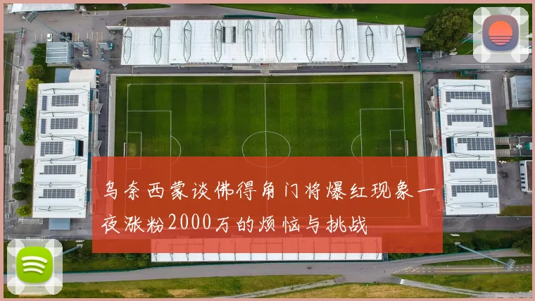 乌奈西蒙谈佛得角门将爆红现象一夜涨粉2000万的烦恼与挑战