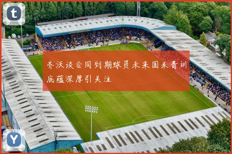 齐沃谈合同到期球员未来国米青训底蕴深厚引关注