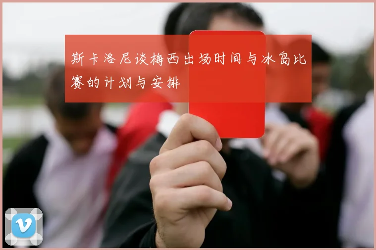 斯卡洛尼谈梅西出场时间与冰岛比赛的计划与安排