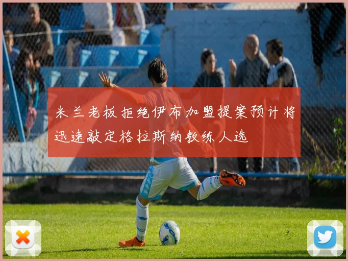 米兰老板拒绝伊布加盟提案预计将迅速敲定格拉斯纳教练人选