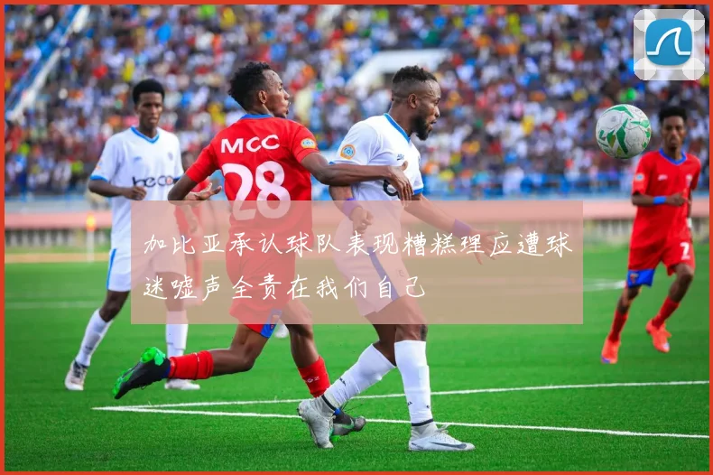加比亚承认球队表现糟糕理应遭球迷嘘声全责在我们自己