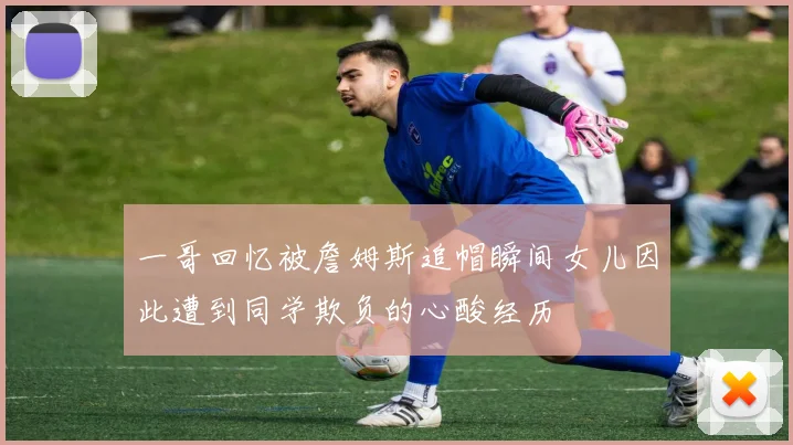 一哥回忆被詹姆斯追帽瞬间女儿因此遭到同学欺负的心酸经历